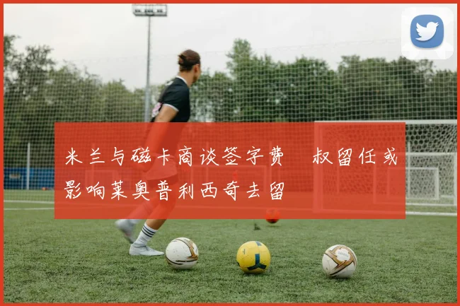 米兰与磁卡商谈签字费囧叔留任或影响莱奥普利西奇去留